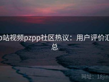 p站视频pzpp社区热议：用户评价汇总