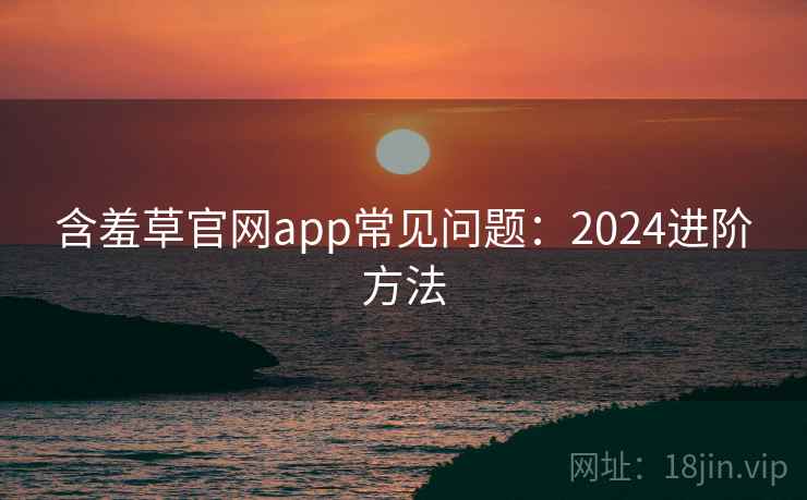 含羞草官网app常见问题：2024进阶方法