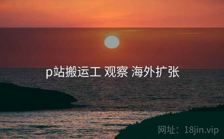 p站搬运工 观察 海外扩张