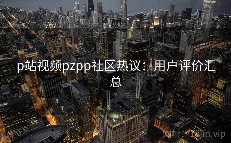 p站视频pzpp社区热议:用户评价汇总 p站视频pzpp社区热议:用户评价汇总