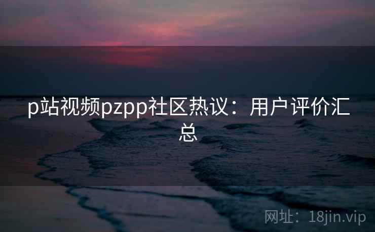 p站视频pzpp社区热议:用户评价汇总 p站视频pzpp社区热议:用户评价汇总