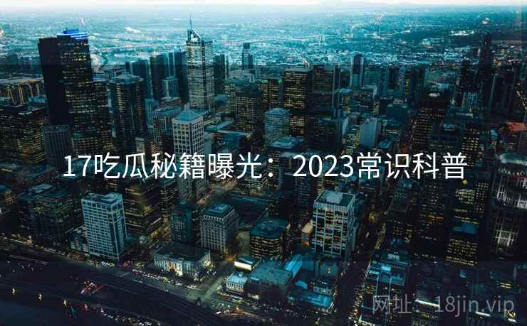 17吃瓜秘籍曝光：2023常识科普