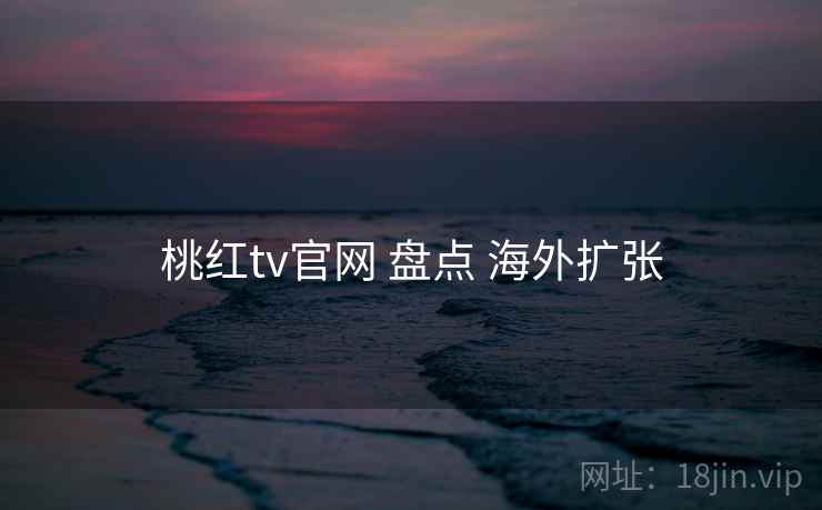 桃红tv官网 盘点 海外扩张 桃红tv官网 盘点 海外扩张