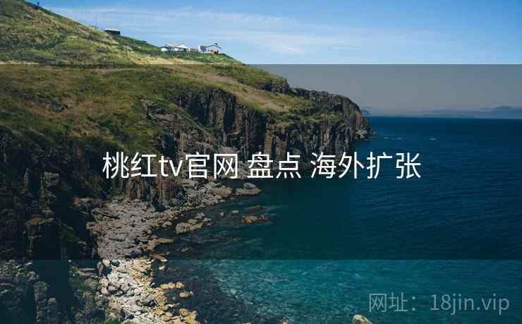 桃红tv官网 盘点 海外扩张 桃红tv官网 盘点 海外扩张