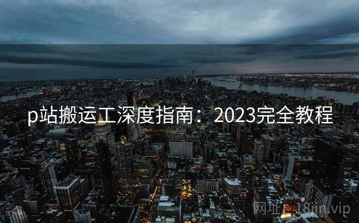 p站搬运工深度指南：2023完全教程