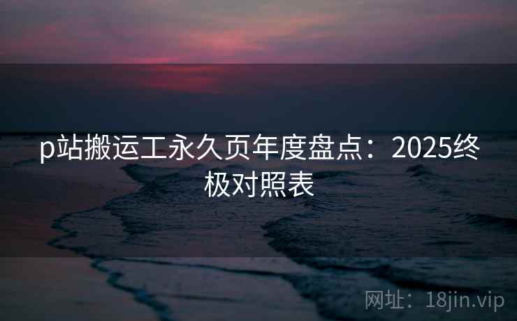 p站搬运工永久页年度盘点:2025终极对照表 p站搬运工永久页年度盘点:2025终极对照表