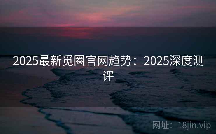 2025最新觅圈官网趋势：2025深度测评