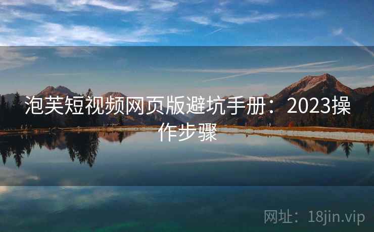 泡芙短视频网页版避坑手册:2023操作步骤 泡芙短视频网页版避坑手册:2023操作步骤