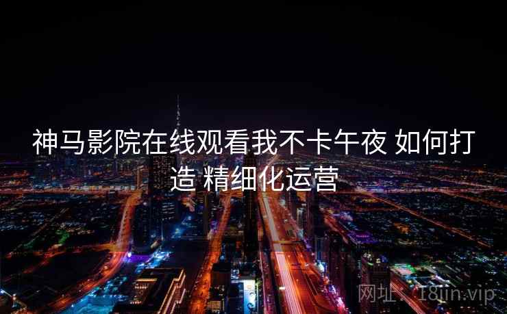 神马影院在线观看我不卡午夜 如何打造 精细化运营 神马影院在线观看我不卡午夜 如何打造 精细化运营